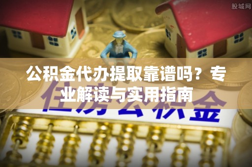 台山公积金代办提取靠谱吗？专业解读与实用指南