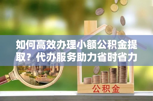 台山如何高效办理小额公积金提取？代办服务助力省时省力