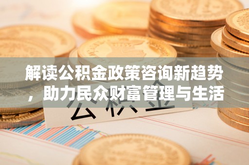 台山解读公积金政策咨询新趋势，助力民众财富管理与生活规划