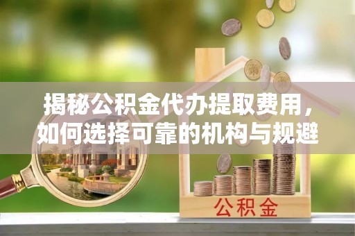台山揭秘公积金代办提取费用，如何选择可靠的机构与规避潜在风险