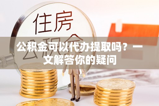 台山公积金可以代办提取吗？一文解答你的疑问