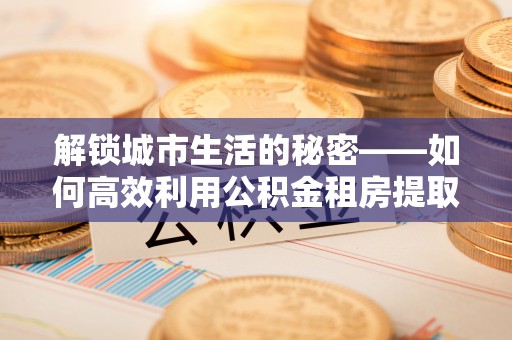 台山解锁城市生活的秘密——如何高效利用公积金租房提取政策优化居住体验
