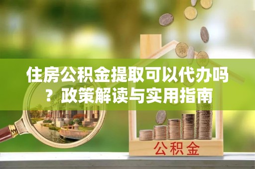 台山住房公积金提取可以代办吗？政策解读与实用指南