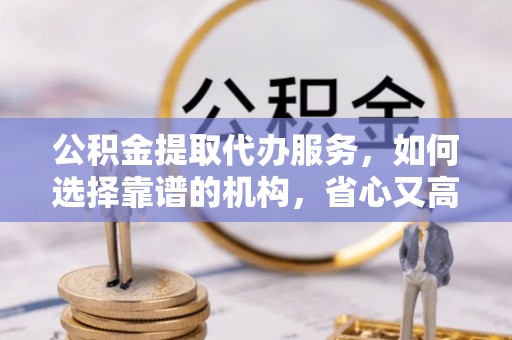 台山公积金提取代办服务，如何选择靠谱的机构，省心又高效