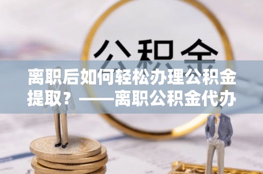 台山离职后如何轻松办理公积金提取？——离职公积金代办提取服务详解