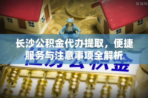 台山长沙公积金代办提取，便捷服务与注意事项全解析