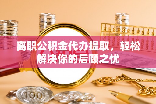 台山离职公积金代办提取，轻松解决你的后顾之忧