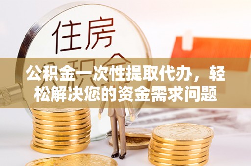 台山公积金一次性提取代办，轻松解决您的资金需求问题