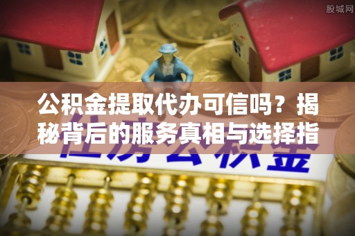 台山公积金提取代办可信吗？揭秘背后的服务真相与选择指南