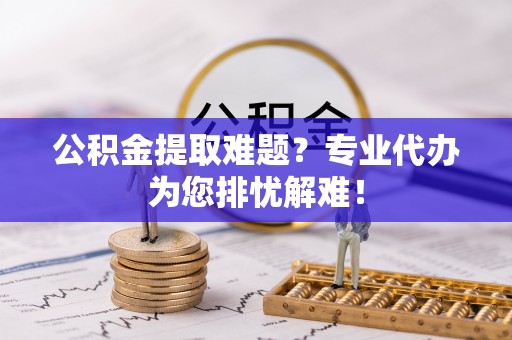 台山公积金提取难题？专业代办为您排忧解难！