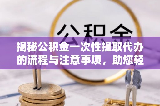 台山揭秘公积金一次性提取代办的流程与注意事项，助您轻松搞定财务规划