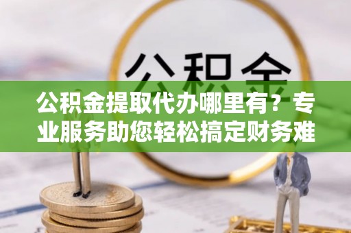 台山公积金提取代办哪里有？专业服务助您轻松搞定财务难题