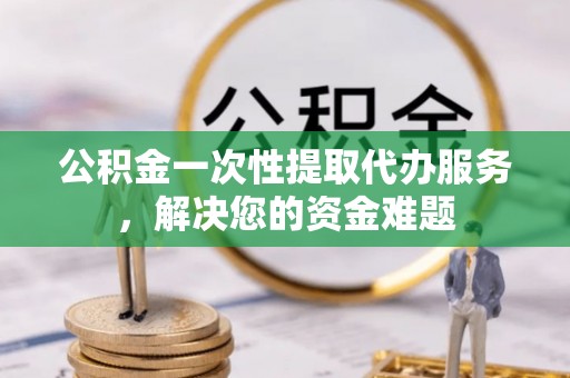 台山公积金一次性提取代办服务，解决您的资金难题