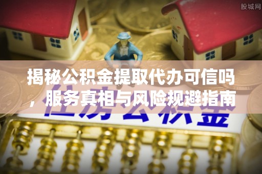 台山揭秘公积金提取代办可信吗，服务真相与风险规避指南