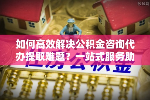 台山如何高效解决公积金咨询代办提取难题？一站式服务助您轻松搞定