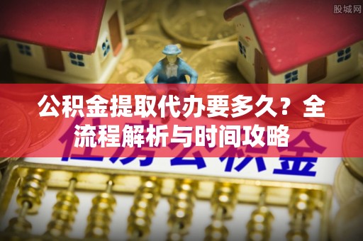 台山公积金提取代办要多久？全流程解析与时间攻略