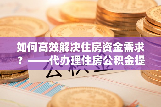 台山如何高效解决住房资金需求？——代办理住房公积金提取服务全解析