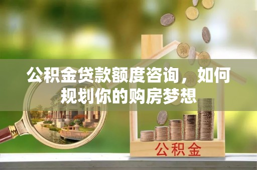 台山公积金贷款额度咨询，如何规划你的购房梦想