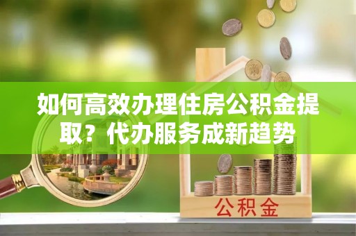 台山如何高效办理住房公积金提取？代办服务成新趋势