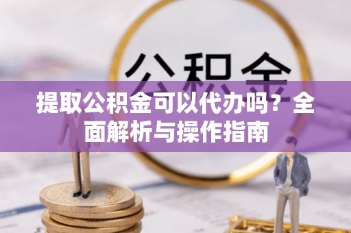 台山提取公积金可以代办吗？全面解析与操作指南