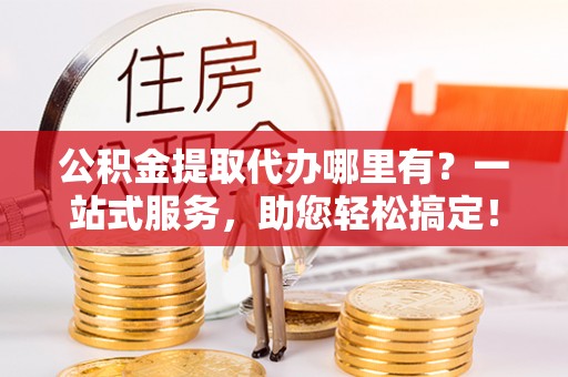 台山公积金提取代办哪里有？一站式服务，助您轻松搞定！
