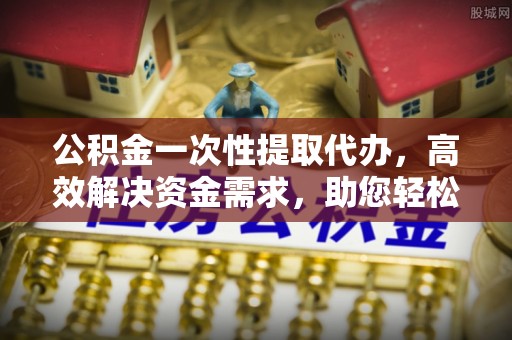 台山公积金一次性提取代办，高效解决资金需求，助您轻松应对生活难题