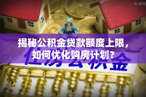 台山揭秘公积金贷款额度上限，如何优化购房计划？