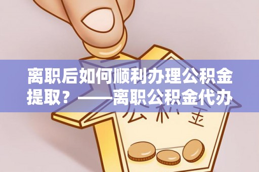 台山离职后如何顺利办理公积金提取？——离职公积金代办提取全攻略