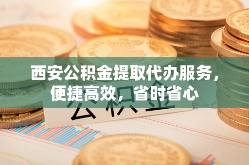 台山西安公积金提取代办服务，便捷高效，省时省心