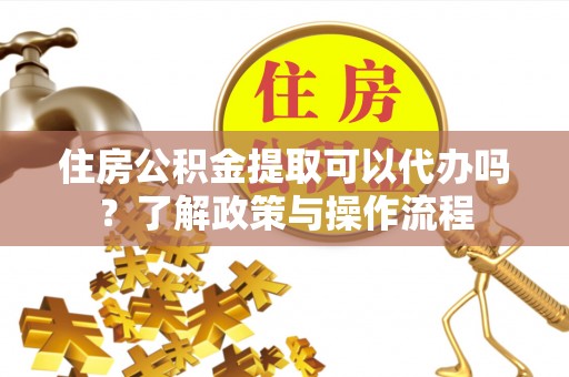 台山住房公积金提取可以代办吗？了解政策与操作流程