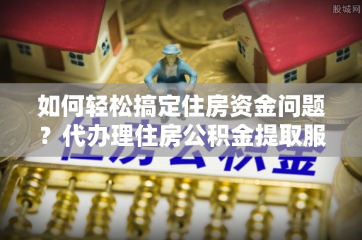 台山如何轻松搞定住房资金问题？代办理住房公积金提取服务全解析
