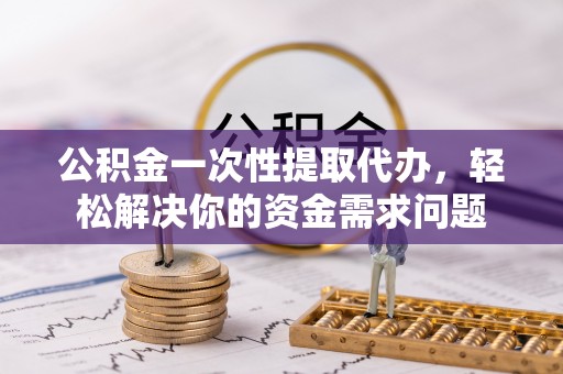 台山公积金一次性提取代办，轻松解决你的资金需求问题