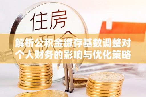 台山解析公积金缴存基数调整对个人财务的影响与优化策略