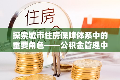 台山探索城市住房保障体系中的重要角色——公积金管理中心