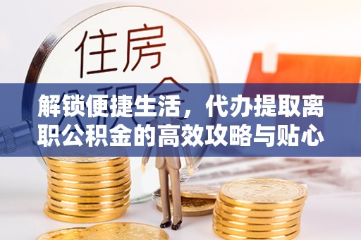 台山解锁便捷生活，代办提取离职公积金的高效攻略与贴心建议