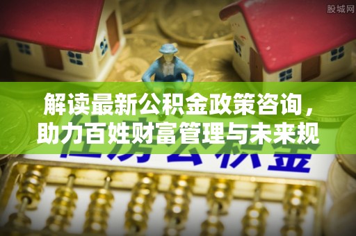 台山解读最新公积金政策咨询，助力百姓财富管理与未来规划