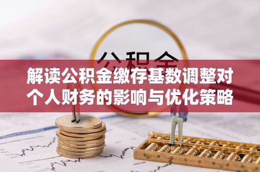 台山解读公积金缴存基数调整对个人财务的影响与优化策略