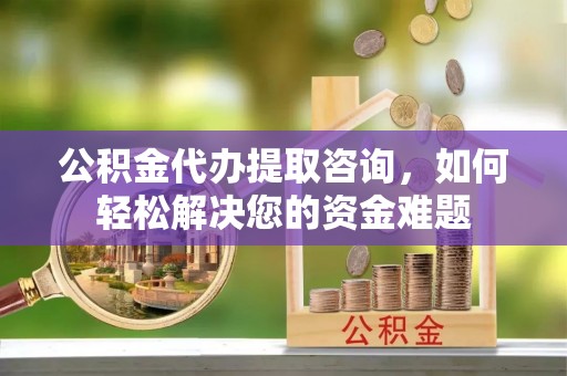 台山公积金代办提取咨询，如何轻松解决您的资金难题