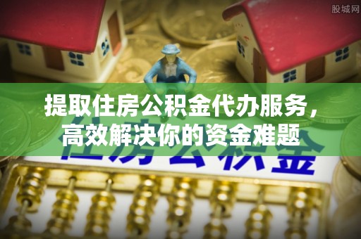 台山提取住房公积金代办服务，高效解决你的资金难题