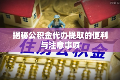 台山揭秘公积金代办提取的便利与注意事项