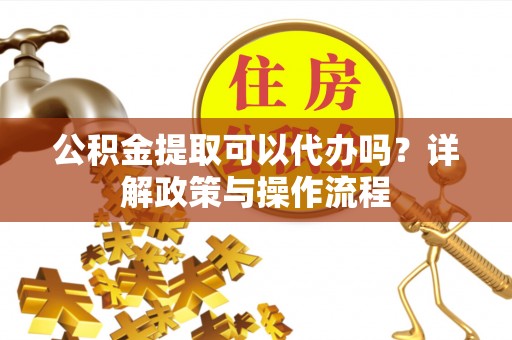 台山公积金提取可以代办吗？详解政策与操作流程