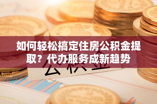 台山如何轻松搞定住房公积金提取？代办服务成新趋势