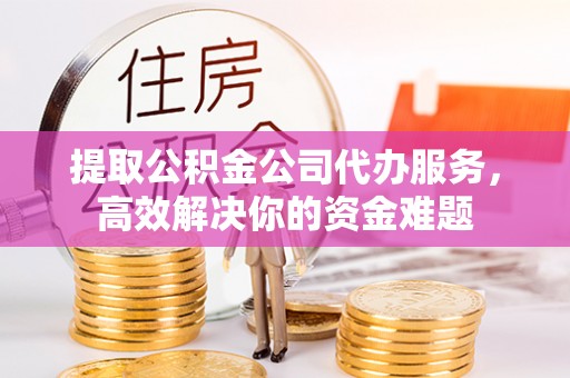 台山提取公积金公司代办服务，高效解决你的资金难题