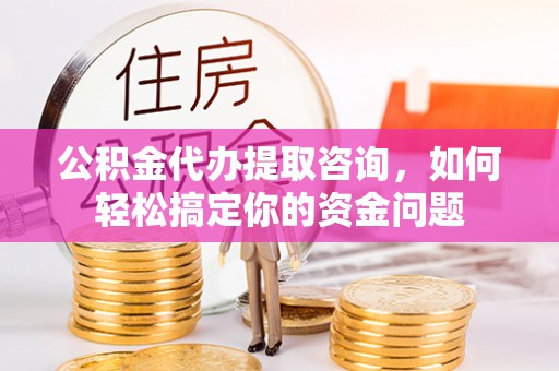 台山公积金代办提取咨询，如何轻松搞定你的资金问题
