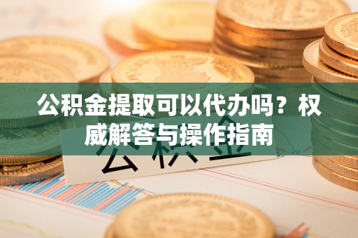 台山公积金提取可以代办吗？权威解答与操作指南