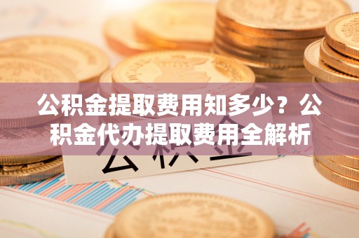 台山公积金提取费用知多少？公积金代办提取费用全解析