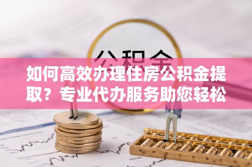 台山如何高效办理住房公积金提取？专业代办服务助您轻松解决难题