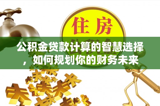 台山公积金贷款计算的智慧选择，如何规划你的财务未来