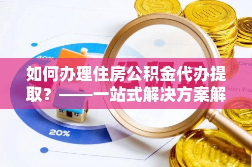 台山如何办理住房公积金代办提取？——一站式解决方案解析