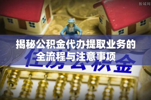 台山揭秘公积金代办提取业务的全流程与注意事项